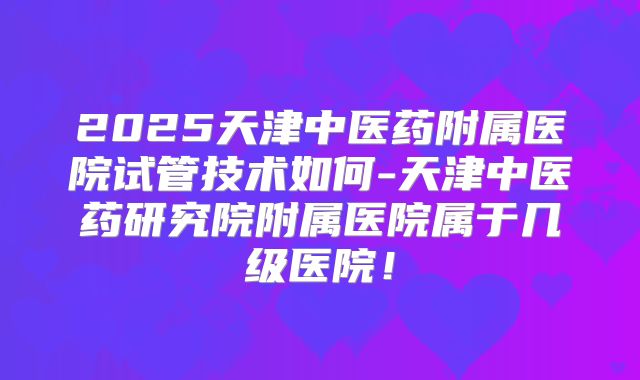 2025天津中医药附属医院试管技术如何-天津中医药研究院附属医院属于几级医院!