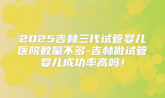 2025吉林三代试管婴儿医院数量不多-吉林做试管婴儿成功率高吗!