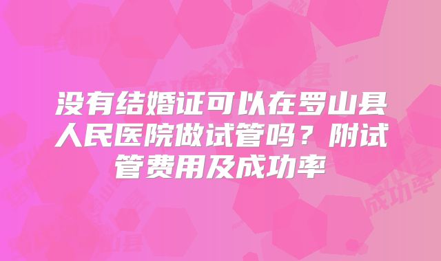没有结婚证可以在罗山县人民医院做试管吗?附试管费用及成功率