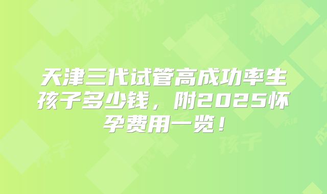 天津三代试管高成功率生孩子多少钱,附2025怀孕费用一览!