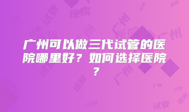 广州可以做三代试管的医院哪里好?如何选择医院?