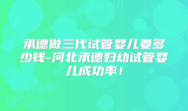 承德做三代试管婴儿要多少钱-河北承德妇幼试管婴儿成功率！