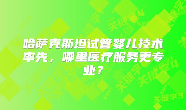 哈萨克斯坦试管婴儿技术率先,哪里医疗服务更专业?
