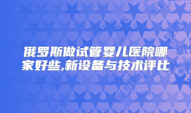 俄罗斯做试管婴儿医院哪家好些,新设备与技术评比