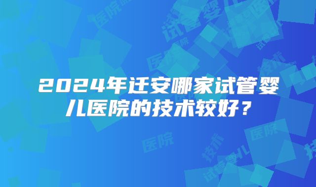 2024年迁安哪家试管婴儿医院的技术较好？