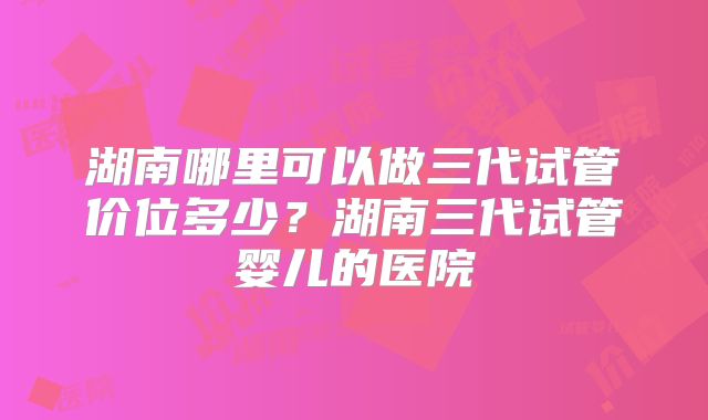湖南哪里可以做三代试管价位多少？湖南三代试管婴儿的医院
