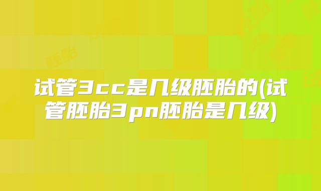 试管3cc是几级胚胎的(试管胚胎3pn胚胎是几级)