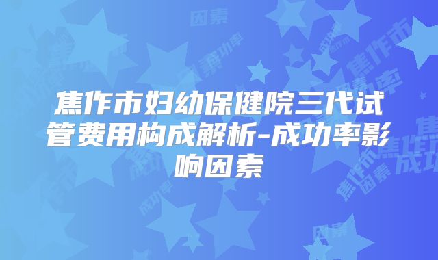 焦作市妇幼保健院三代试管费用构成解析-成功率影响因素
