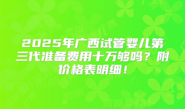 2025年广西试管婴儿第三代准备费用十万够吗？附价格表明细！