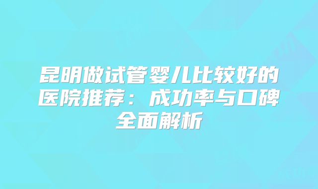 昆明做试管婴儿比较好的医院推荐:成功率与口碑全面解析