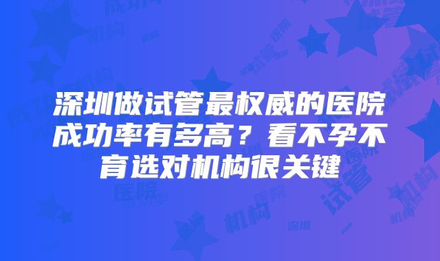 深圳做试管最权威的医院成功率有多高?看不孕不育选对机构很关键