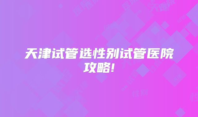 天津试管选性别试管医院攻略!