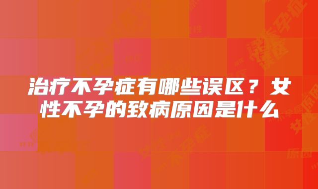治疗不孕症有哪些误区？女性不孕的致病原因是什么