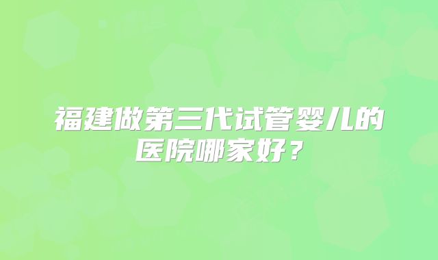 福建做第三代试管婴儿的医院哪家好？