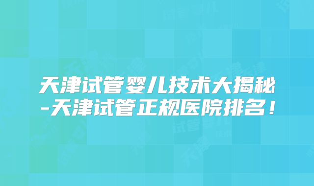 天津试管婴儿技术大揭秘-天津试管正规医院排名！