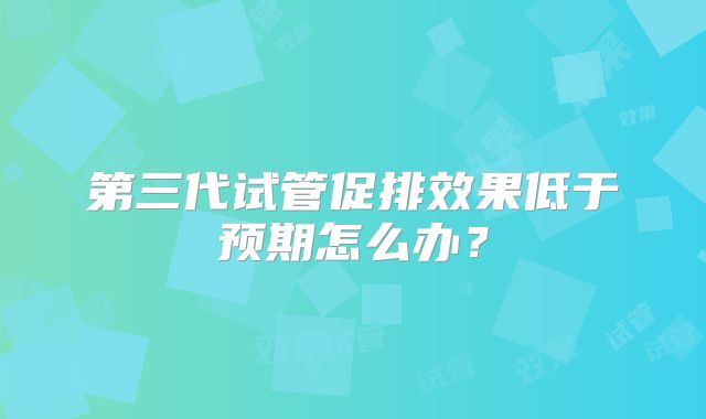 第三代试管促排效果低于预期怎么办？