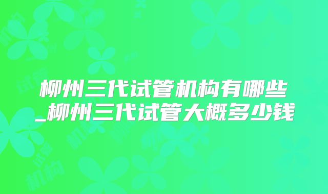 柳州三代试管机构有哪些_柳州三代试管大概多少钱