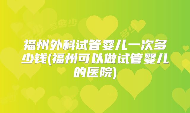 福州外科试管婴儿一次多少钱(福州可以做试管婴儿的医院)