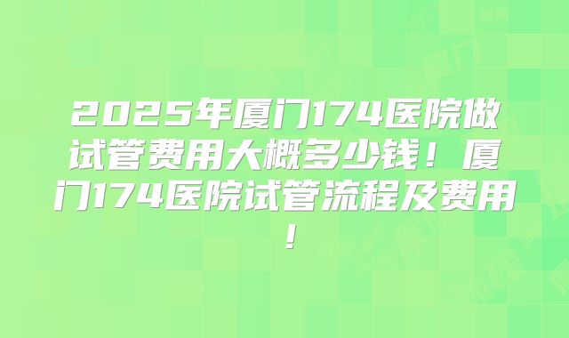 2025年厦门174医院做试管费用大概多少钱！厦门174医院试管流程及费用！