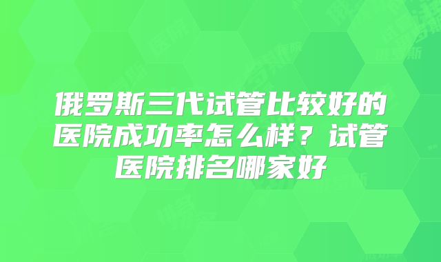 俄罗斯三代试管比较好的医院成功率怎么样?试管医院排名哪家好