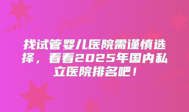 找试管婴儿医院需谨慎选择,看看2025年国内私立医院排名吧!