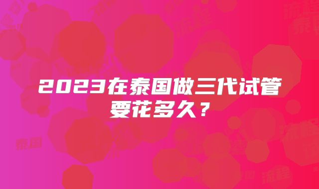2023在泰国做三代试管要花多久？