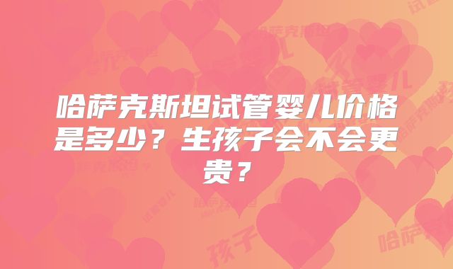 哈萨克斯坦试管婴儿价格是多少?生孩子会不会更贵?