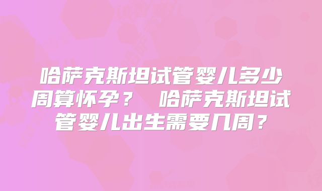 哈萨克斯坦试管婴儿多少周算怀孕? 哈萨克斯坦试管婴儿出生需要几周?