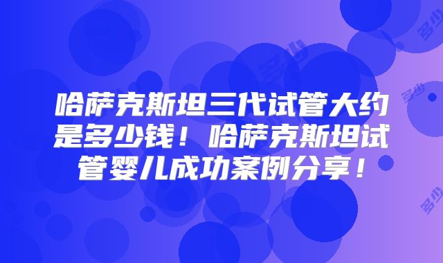 哈萨克斯坦三代试管大约是多少钱!哈萨克斯坦试管婴儿成功案例分享!