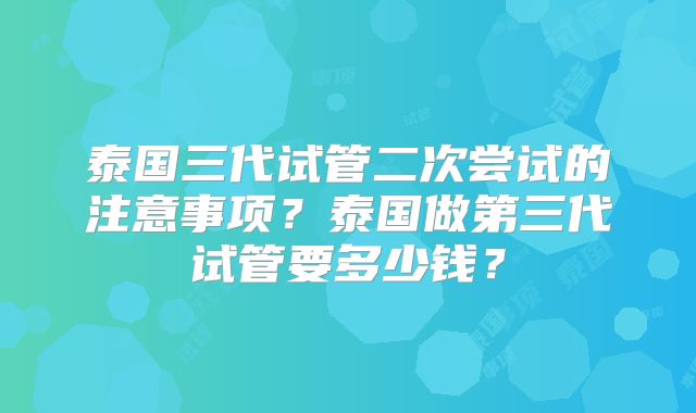 泰国三代试管二次尝试的注意事项？泰国做第三代试管要多少钱？