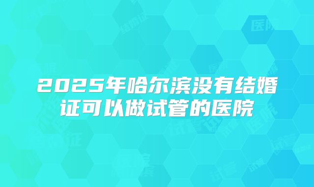 2025年哈尔滨没有结婚证可以做试管的医院