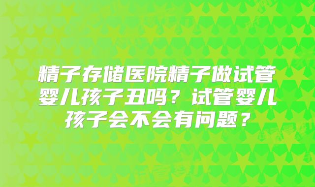 精子存储医院精子做试管婴儿孩子丑吗？试管婴儿孩子会不会有问题？