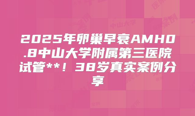 2025年卵巢早衰AMH0.8中山大学附属第三医院试管**!38岁真实案例分享