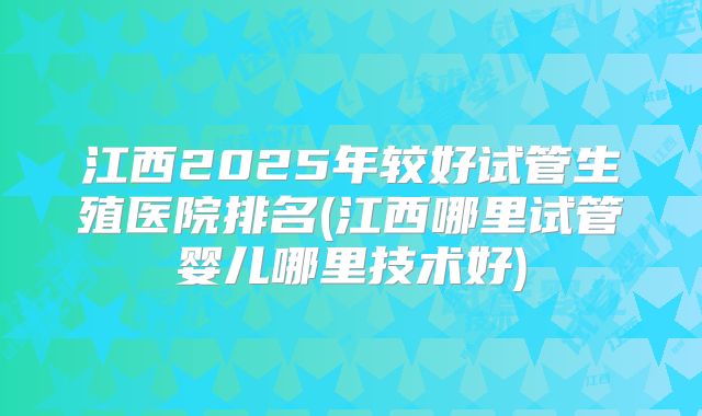 江西2025年较好试管生殖医院排名(江西哪里试管婴儿哪里技术好)
