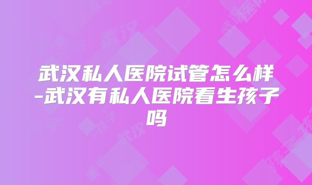 武汉私人医院试管怎么样-武汉有私人医院看生孩子吗