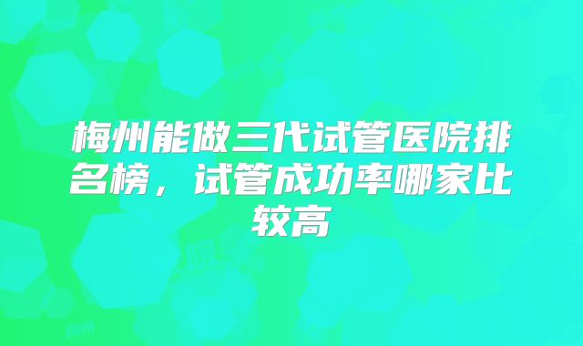 梅州能做三代试管医院排名榜，试管成功率哪家比较高