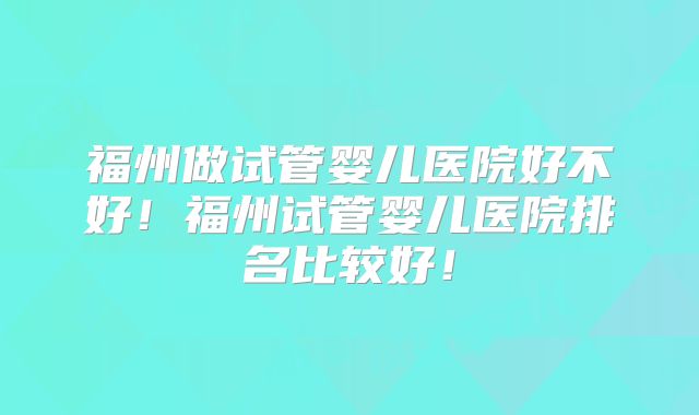 福州做试管婴儿医院好不好！福州试管婴儿医院排名比较好！