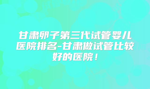 甘肃卵子第三代试管婴儿医院排名-甘肃做试管比较好的医院！