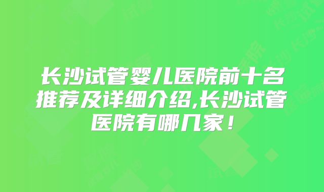 长沙试管婴儿医院前十名推荐及详细介绍,长沙试管医院有哪几家！