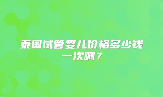 泰国试管婴儿价格多少钱一次啊?