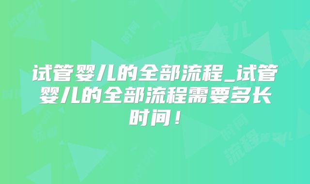试管婴儿的全部流程_试管婴儿的全部流程需要多长时间！