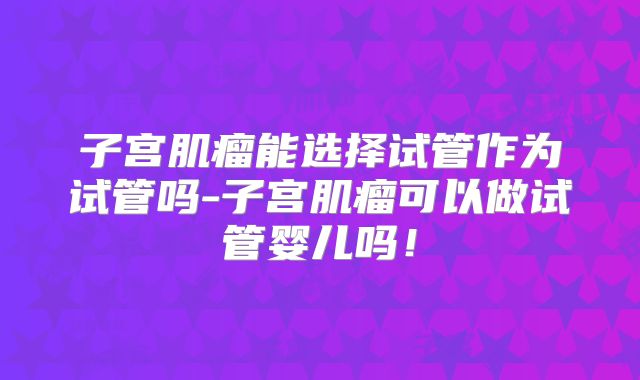 子宫肌瘤能选择试管作为试管吗-子宫肌瘤可以做试管婴儿吗!