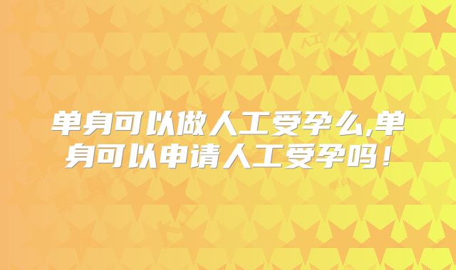 单身可以做人工受孕么,单身可以申请人工受孕吗！