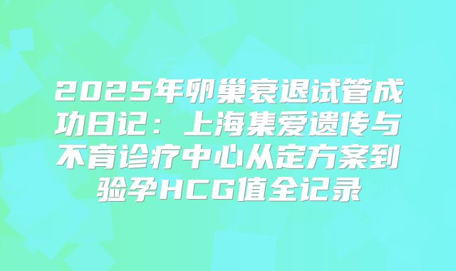 2025年卵巢衰退试管成功日记：上海集爱遗传与不育诊疗中心从定方案到验孕HCG值全记录