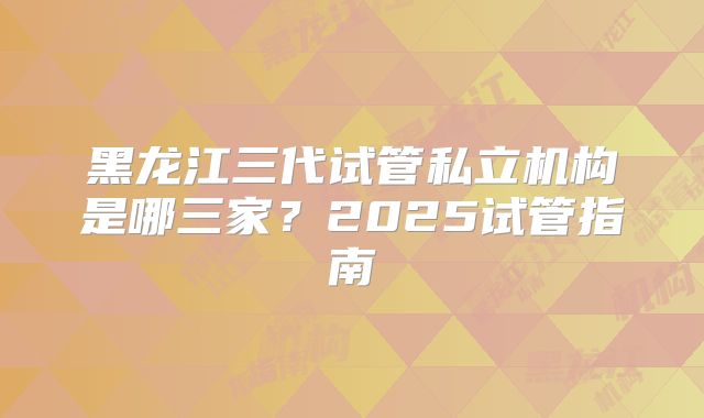 黑龙江三代试管私立机构是哪三家？2025试管指南