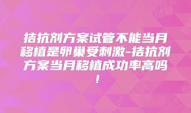 拮抗剂方案试管不能当月移植是卵巢受刺激-拮抗剂方案当月移植成功率高吗!