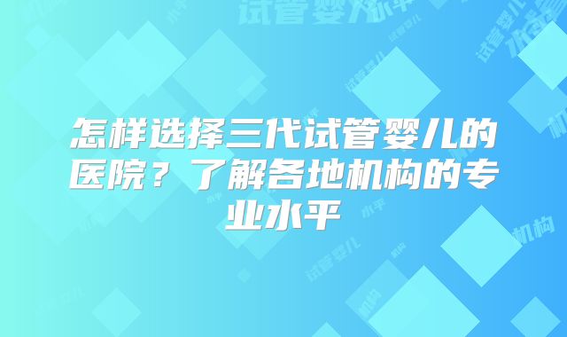 怎样选择三代试管婴儿的医院？了解各地机构的专业水平
