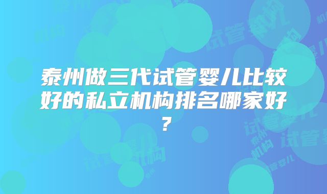 泰州做三代试管婴儿比较好的私立机构排名哪家好？