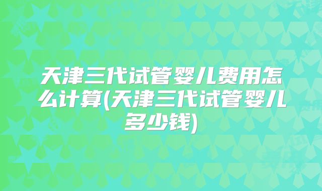 天津三代试管婴儿费用怎么计算(天津三代试管婴儿多少钱)