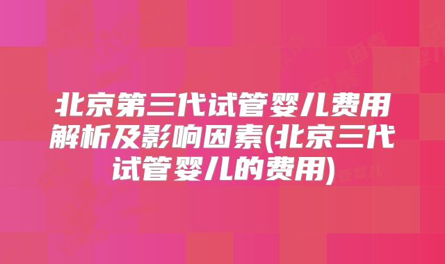 北京第三代试管婴儿费用解析及影响因素(北京三代试管婴儿的费用)